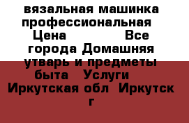 вязальная машинка профессиональная › Цена ­ 15 000 - Все города Домашняя утварь и предметы быта » Услуги   . Иркутская обл.,Иркутск г.